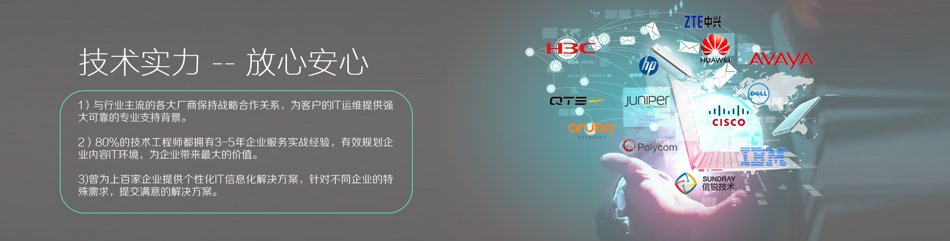 云爍快服的技術實力——放心、安心。1）與行業(yè)主流的各大廠商保持戰(zhàn)略合作關系，為客戶的IT運維提供強大、可靠的專業(yè)支持背景。2）80%的技術工程師都擁有3-5年企業(yè)服務實戰(zhàn)經(jīng)驗，有效規(guī)劃企業(yè)內容IT環(huán)境，為企業(yè)帶來最大的價值。3）曾為上百家企業(yè)提供個性化IT信息化解決方案，針對不同企業(yè)的特殊需求，提交滿意的解決方案。